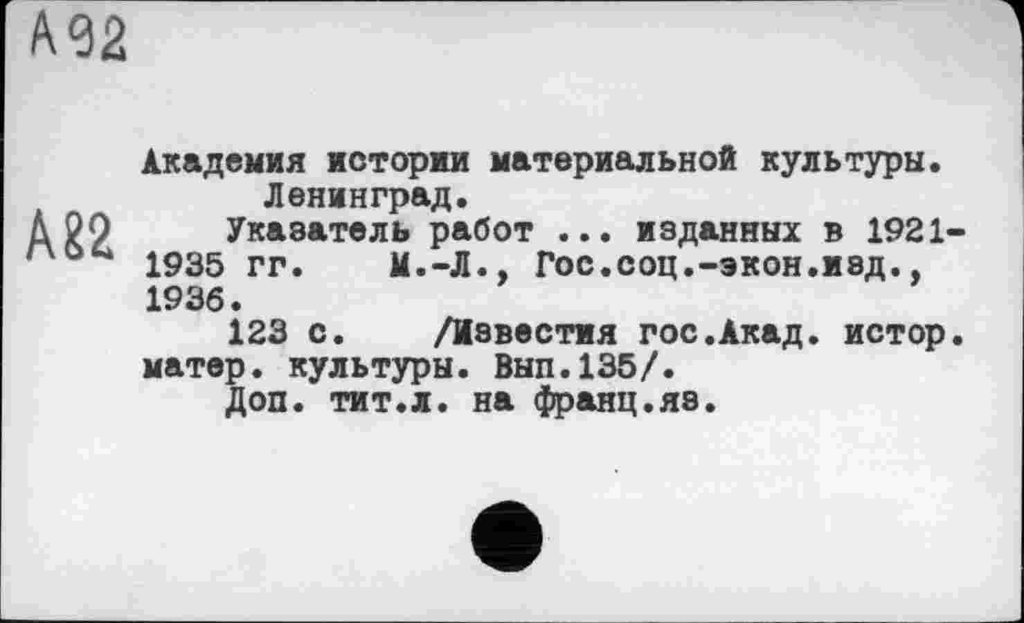 ﻿А32
А82
Академия истории материальной культуры. Ленинград.
Указатель работ ... изданных в 1921-1935 гг. И.-Л., Гос.соц.-экон.изд., 1936.
123 с. /Известия гос.Акад, истор. матер, культуры. Вып.135/.
Доп. тит.л. на франц.яз.